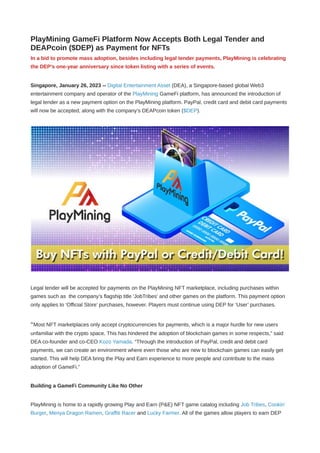 PlayMining GameFi Platform Now Accepts Both Legal Tender and
DEAPcoin ($DEP) as Payment for NFTs
In a bid to promote mass adoption, besides including legal tender payments, PlayMining is celebrating
the DEP’s one-year anniversary since token listing with a series of events.
Singapore, January 26, 2023 -- Digital Entertainment Asset (DEA), a Singapore-based global Web3
entertainment company and operator of the PlayMining GameFi platform, has announced the introduction of
legal tender as a new payment option on the PlayMining platform. PayPal, credit card and debit card payments
will now be accepted, along with the company’s DEAPcoin token ($DEP).
Legal tender will be accepted for payments on the PlayMining NFT marketplace, including purchases within
games such as the company’s flagship title 'JobTribes' and other games on the platform. This payment option
only applies to ‘Official Store’ purchases, however. Players must continue using DEP for ‘User’ purchases.
“Most NFT marketplaces only accept cryptocurrencies for payments, which is a major hurdle for new users
unfamiliar with the crypto space. This has hindered the adoption of blockchain games in some respects,” said
DEA co-founder and co-CEO Kozo Yamada. “Through the introduction of PayPal, credit and debit card
payments, we can create an environment where even those who are new to blockchain games can easily get
started. This will help DEA bring the Play and Earn experience to more people and contribute to the mass
adoption of GameFi.”
Building a GameFi Community Like No Other
PlayMining is home to a rapidly growing Play and Earn (P&E) NFT game catalog including Job Tribes, Cookin’
Burger, Menya Dragon Ramen, Graffiti Racer and Lucky Farmer. All of the games allow players to earn DEP
 