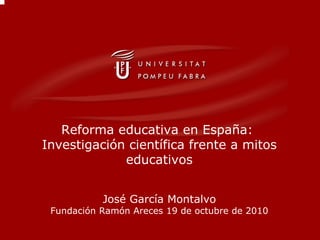 Reforma educativa en España:  Investigación científica frente a mitos educativos José García Montalvo Fundación Ramón Areces 19 de octubre de 2010 