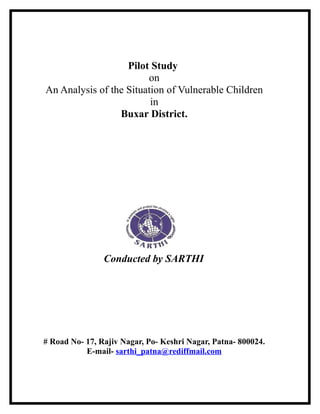 Pilot Study
on
An Analysis of the Situation of Vulnerable Children
in
Buxar District.
Conducted by SARTHI
# Road No- 17, Rajiv Nagar, Po- Keshri Nagar, Patna- 800024.
E-mail- sarthi_patna@rediffmail.com
 