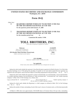 UNITED STATES SECURITIES AND EXCHANGE COMMISSION
                                                        Washington, D.C. 20549


                                                             Form 10-Q
 (Mark One)
         ¥            QUARTERLY REPORT PURSUANT TO SECTION 13 OR 15(d)
                      OF THE SECURITIES EXCHANGE ACT OF 1934
                      For the quarterly period ended January 31, 2008
                                            or
         n            TRANSITION REPORT PURSUANT TO SECTION 13 OR 15(d)
                      OF THE SECURITIES EXCHANGE ACT OF 1934
                      For the transition period from                          to
                                                       Commission file number 1-9186



                                TOLL BROTHERS, INC.
                                               (Exact name of registrant as specified in its charter)


                             Delaware                                                                    23-2416878
                     (State or other jurisdiction of                                                     (I.R.S. Employer
                    incorporation or organization)                                                      Identification No.)
        250 Gibraltar Road, Horsham, Pennsylvania                                                            19044
                (Address of principal executive offices)                                                   (Zip Code)



                                                                (215) 938-8000
                                               (Registrant’s telephone number, including area code)


                                                                Not applicable
                               (Former name, former address and former fiscal year, if changed since last report)



     Indicate by check mark whether the registrant (1) has filed all reports required to be filed by Section 13 or 15(d) of the
Securities Exchange Act of 1934 during the preceding 12 months (or for such shorter period that the registrant was
required to file such reports), and (2) has been subject to such filing requirements for the past 90 days. Yes ¥        No n
      Indicate by check mark whether the registrant is a large accelerated filer, an accelerated filer, a non-accelerated filer,
or a smaller reporting company. See the definitions of “large accelerated filer,” “accelerated filer” and “smaller reporting
company” in Rule 12b-2 of the Exchange Act. (Check one):
Large accelerated filer ¥      Accelerated filer n                    Non-accelerated filer n                      Smaller reporting company n
                                                           (Do not check if a smaller reporting company)

        Indicate by check mark whether the Registrant is a shell company (as defined in Rule 12b-2 of the Exchange
          Yes n      No ¥
Act)
        Indicate the number of shares outstanding of each of the issuer’s classes of common stock, as of the latest practicable
date:
        At March 2, 2008, there were approximately 158,524,000 shares of Common Stock, $.01 par value, outstanding.
 