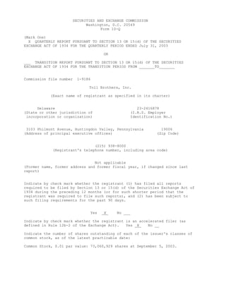 SECURITIES AND EXCHANGE COMMISSION
                               Washington, D.C. 20549
                                      Form 10-Q

(Mark One)
  X QUARTERLY REPORT PURSUANT TO SECTION 13 OR 15(d) OF THE SECURITIES
EXCHANGE ACT OF 1934 FOR THE QUARTERLY PERIOD ENDED July 31, 2003

                                         OR

___ TRANSITION REPORT PURSUANT TO SECTION 13 OR 15(d) OF THE SECURITIES
EXCHANGE ACT OF 1934 FOR THE TRANSITION PERIOD FROM _______TO_______


Commission file number    1-9186

                                Toll Brothers, Inc.

            (Exact name of registrant as specified in its charter)


      Delaware                                         23-2416878
(State or other jurisdiction of                     (I.R.S. Employer
 incorporation or organization)                     Identification No.)


 3103 Philmont Avenue, Huntingdon Valley, Pennsylvania           19006
(Address of principal executive offices)                       (Zip Code)


                                (215) 938-8000
             (Registrant's telephone number, including area code)


                                Not applicable
(Former name, former address and former fiscal year, if changed since last
report)


Indicate by check mark whether the registrant (1) has filed all reports
required to be filed by Section 13 or 15(d) of the Securities Exchange Act of
1934 during the preceding 12 months (or for such shorter period that the
registrant was required to file such reports), and (2) has been subject to
such filing requirements for the past 90 days.


                                   Yes   _X_   No ___

Indicate by check mark whether the registrant is an accelerated filer (as
defined in Rule 12b-2 of the Exchange Act).   Yes _X_   No __

Indicate the number of shares outstanding of each of the issuer's classes of
common stock, as of the latest practicable date:

Common Stock, $.01 par value: 73,060,929 shares at September 5, 2003.
 