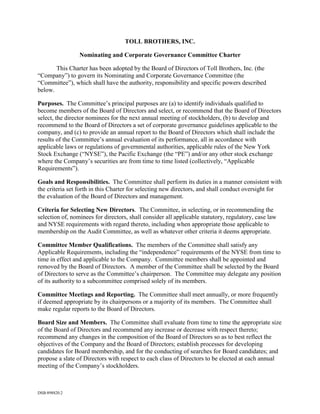 TOLL BROTHERS, INC.

                 Nominating and Corporate Governance Committee Charter

       This Charter has been adopted by the Board of Directors of Toll Brothers, Inc. (the
“Company”) to govern its Nominating and Corporate Governance Committee (the
“Committee”), which shall have the authority, responsibility and specific powers described
below.

Purposes. The Committee’s principal purposes are (a) to identify individuals qualified to
become members of the Board of Directors and select, or recommend that the Board of Directors
select, the director nominees for the next annual meeting of stockholders, (b) to develop and
recommend to the Board of Directors a set of corporate governance guidelines applicable to the
company, and (c) to provide an annual report to the Board of Directors which shall include the
results of the Committee’s annual evaluation of its performance, all in accordance with
applicable laws or regulations of governmental authorities, applicable rules of the New York
Stock Exchange (“NYSE”), the Pacific Exchange (the “PE”) and/or any other stock exchange
where the Company’s securities are from time to time listed (collectively, “Applicable
Requirements”).

Goals and Responsibilities. The Committee shall perform its duties in a manner consistent with
the criteria set forth in this Charter for selecting new directors, and shall conduct oversight for
the evaluation of the Board of Directors and management.

Criteria for Selecting New Directors. The Committee, in selecting, or in recommending the
selection of, nominees for directors, shall consider all applicable statutory, regulatory, case law
and NYSE requirements with regard thereto, including when appropriate those applicable to
membership on the Audit Committee, as well as whatever other criteria it deems appropriate.

Committee Member Qualifications. The members of the Committee shall satisfy any
Applicable Requirements, including the “independence” requirements of the NYSE from time to
time in effect and applicable to the Company. Committee members shall be appointed and
removed by the Board of Directors. A member of the Committee shall be selected by the Board
of Directors to serve as the Committee’s chairperson. The Committee may delegate any position
of its authority to a subcommittee comprised solely of its members.

Committee Meetings and Reporting. The Committee shall meet annually, or more frequently
if deemed appropriate by its chairpersons or a majority of its members. The Committee shall
make regular reports to the Board of Directors.

Board Size and Members. The Committee shall evaluate from time to time the appropriate size
of the Board of Directors and recommend any increase or decrease with respect thereto;
recommend any changes in the composition of the Board of Directors so as to best reflect the
objectives of the Company and the Board of Directors; establish processes for developing
candidates for Board membership, and for the conducting of searches for Board candidates; and
propose a slate of Directors with respect to each class of Directors to be elected at each annual
meeting of the Company’s stockholders.



DSB:898820.2
 