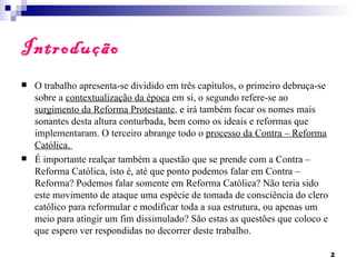 Introdução
   O trabalho apresenta-se dividido em três capítulos, o primeiro debruça-se
    sobre a contextualização da época em si, o segundo refere-se ao
    surgimento da Reforma Protestante, e irá também focar os nomes mais
    sonantes desta altura conturbada, bem como os ideais e reformas que
    implementaram. O terceiro abrange todo o processo da Contra – Reforma
    Católica.
   É importante realçar também a questão que se prende com a Contra –
    Reforma Católica, isto é, até que ponto podemos falar em Contra –
    Reforma? Podemos falar somente em Reforma Católica? Não teria sido
    este movimento de ataque uma espécie de tomada de consciência do clero
    católico para reformular e modificar toda a sua estrutura, ou apenas um
    meio para atingir um fim dissimulado? São estas as questões que coloco e
    que espero ver respondidas no decorrer deste trabalho.

                                                                                2
 