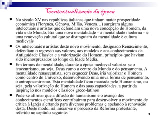 Contextualização da época
   No século XV nas repúblicas italianas que tinham maior prosperidade
    económica (Florença, Génova, Milão, Veneza…) surgiram alguns
    intelectuais e artistas que defendiam uma nova concepção do Homem, da
    vida e do Mundo. Era uma nova mentalidade – a mentalidade moderna – e
    uma renovação cultural que se distinguiam da mentalidade e cultura
    medievais
   Os intelectuais e artistas deste novo movimento, designado Renascimento,
    defendiam o regresso aos valores, aos modelos e aos conhecimentos da
    Antiguidade Clássica e a valorização do Homem, princípios que haviam
    sido menosprezados ao longo da Idade Média.
   Em termos de mentalidade, durante a época medieval valoriza-se o
    teocentrismo, ou seja, Deus como o centro do Mundo e do pensamento. A
    mentalidade renascentista, sem esquecer Deus, iria valorizar o Homem
    como centro do Universo, desenvolvendo uma nova forma de pensamento,
    o antropocentrismo. Esta mentalidade ficou marcada pelo Humanismo, ou
    seja, pela valorização do Homem e das suas capacidades, a partir da
    inspiração nos modelos clássicos greco-latinos
   Pode-se afirmar que a difusão do humanismo e o avanço dos
    conhecimentos científicos contribuíram para desenvolver o movimento de
    crítica à Igreja alertando para diversos problemas e apelando à renovação
    desta. Deste modo, irá iniciar-se o processo da Reforma protestante,
    referido no capítulo seguinte.                                            3
 