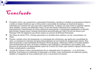 Conclusão
   O espírito crítico, que caracterizou o pensamento humanista, estendeu-se também ao pensamento religioso,
    e desde os tempos medievais que se fazia sentir a necessidade de mudança na doutrina da Igreja e
    sobretudo nos costumes dos seus mais altos representantes. A ruptura, tal como referi no segundo capítulo
    deste trabalho, ocorreu com Martinho Lutero. O seu movimento reformista ficou conhecido como
    protestantismo e beneficiando do clima cultural do renascimento, o luteranismo rapidamente se difundiu
    pela Europa. Surgem outras variantes doutrinárias personificadas por João Calvino (na Suiça) e por
    Henrique VIII (na Inglaterra) que deram origem ao conceito de Reforma Protestante.
   Nos finais do século XVI, a Europa apresentava-se dividida entre católicos, no sul, e protestantes, no
    Norte.
   Perante a atitude critica dos humanistas e a contestação dos reformistas, que apelavam à moralidade do
    clero, os responsáveis máximos da Igreja desencadearam um movimento de reorganização interna. Para
    além de proceder a uma redefinição da doutrina oficial da Igreja, a Reforma Católica enveredou também
    pela reestruturação do clero, de forma a melhorar a sua formação e a disciplinar a sua conduta. Este
    processo de renovação foi desencadeado a partir do Concílio de Trento, que conferiu à Igreja Católica uma
    feição centralizadora e autoritária.
   A acção do Vaticano contra o protestantismo fez-se sobretudo pela via repressiva – a via da Contra –
    Reforma. Esta baseava-se sobretudo na Inquisição e no Índex, como instrumentos de repressão, porém,
    também a Companhia de Jesus acabaria por servir a causa deste movimento




                                                                                                           8
 