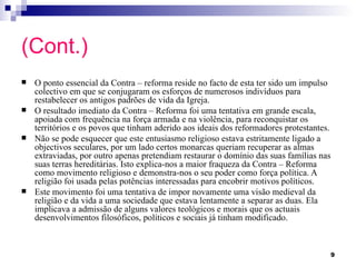 (Cont.)
   O ponto essencial da Contra – reforma reside no facto de esta ter sido um impulso
    colectivo em que se conjugaram os esforços de numerosos indivíduos para
    restabelecer os antigos padrões de vida da Igreja.
   O resultado imediato da Contra – Reforma foi uma tentativa em grande escala,
    apoiada com frequência na força armada e na violência, para reconquistar os
    territórios e os povos que tinham aderido aos ideais dos reformadores protestantes.
   Não se pode esquecer que este entusiasmo religioso estava estritamente ligado a
    objectivos seculares, por um lado certos monarcas queriam recuperar as almas
    extraviadas, por outro apenas pretendiam restaurar o domínio das suas famílias nas
    suas terras hereditárias. Isto explica-nos a maior fraqueza da Contra – Reforma
    como movimento religioso e demonstra-nos o seu poder como força política. A
    religião foi usada pelas potências interessadas para encobrir motivos políticos.
   Este movimento foi uma tentativa de impor novamente uma visão medieval da
    religião e da vida a uma sociedade que estava lentamente a separar as duas. Ela
    implicava a admissão de alguns valores teológicos e morais que os actuais
    desenvolvimentos filosóficos, políticos e sociais já tinham modificado.



                                                                                          9
 