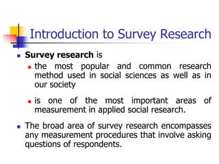 Introduction to Survey Research
 Survey research is
 the most popular and common research
method used in social sciences as well as in
our society
 is one of the most important areas of
measurement in applied social research.
 The broad area of survey research encompasses
any measurement procedures that involve asking
questions of respondents.
 