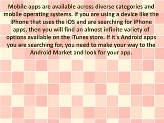 Mobile apps are available across diverse categories and
mobile operating systems. If you are using a device like the
  iPhone that uses the iOS and are searching for iPhone
   apps, then you will find an almost infinite variety of
 options available on the iTunes store. If it's Android apps
 you are searching for, you need to make your way to the
          Android Market and look for your app.
 
