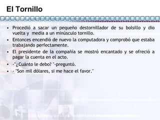 El Tornillo Procedió a sacar un pequeño destornillador de su bolsillo y dio vuelta y  media a un minúsculo tornillo. Entonces encendió de nuevo la computadora y comprobó que estaba trabajando perfectamente. El presidente de la compañía se mostró encantado y se ofreció a pagar la cuenta en el acto. -" ¿ Cuánto le debo? "-preguntó. - "Son mil dólares, si me hace el favor."  
