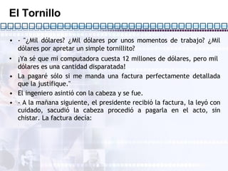 El Tornillo - " ¿ Mil dólares?  ¿ Mil dólares por unos momentos de trabajo?  ¿ Mil dólares por apretar un simple tornillito? ¡ Ya sé que mi computadora cuesta 12 millones de dólares, pero mil  dólares es una cantidad disparatada! La pagaré sólo si me manda una factura perfectamente detallada que la justifique." El ingeniero asintió con la cabeza y se fue. - A la mañana siguiente, el presidente recibió la factura, la leyó con cuidado, sacudió la cabeza procedió a pagarla en el acto, sin chistar. La factura decía: 