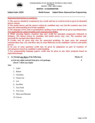MAHARASHTRA STATE BOARD OF TECHNICAL EDUCATION
(Autonomous)
(ISO/IEC - 27001 - 2005 Certified)
WINTER – 13 EXAMINATION
Subject Code: 12259 Model Answer Subject Name: Advanced Java Programming
____________________________________________________________________________________________________
Page 1 of 38
Important Instructions to examiners:
1) The answers should be examined by key words and not as word-to-word as given in themodel
answer scheme.
2) The model answer and the answer written by candidate may vary but the examiner may tryto
assess the understanding level of the candidate.
3) The language errors such as grammatical, spelling errors should not be given moreImportance
(Not applicable for subject English and Communication Skills).
4) While assessing figures, examiner may give credit for principal components indicated in
thefigure. The figures drawn by candidate and model answer may vary. The examiner may
givecredit for anyequivalent figure drawn.
5) Credits may be given step wise for numerical problems. In some cases, the assumed
constantvalues may vary and there may be some difference in the candidate’s answers and model
answer.
6) In case of some questions credit may be given by judgement on part of examiner of
relevantanswer based on candidate’s understanding.
7) For programming language papers, credit may be given to any other program based on
equivalentconcept.
1. A) Attempt any three of the following: Marks 12
a) List any eight controls from java. awt package. 4
(Each ½ Mark any Eight)
Ans:
1. Label
2. Button
3. Checkbox
4. Choice list
5. List
6. Scrollbar
7. Text Field
8. Text Area
9. Menu and Menubar
10. Canvas
 