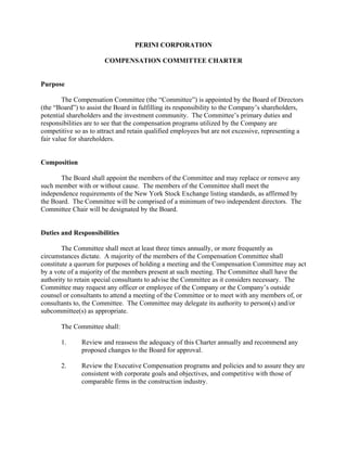 PERINI CORPORATION

                       COMPENSATION COMMITTEE CHARTER


Purpose

        The Compensation Committee (the “Committee”) is appointed by the Board of Directors
(the “Board”) to assist the Board in fulfilling its responsibility to the Company’s shareholders,
potential shareholders and the investment community. The Committee’s primary duties and
responsibilities are to see that the compensation programs utilized by the Company are
competitive so as to attract and retain qualified employees but are not excessive, representing a
fair value for shareholders.


Composition

       The Board shall appoint the members of the Committee and may replace or remove any
such member with or without cause. The members of the Committee shall meet the
independence requirements of the New York Stock Exchange listing standards, as affirmed by
the Board. The Committee will be comprised of a minimum of two independent directors. The
Committee Chair will be designated by the Board.


Duties and Responsibilities

        The Committee shall meet at least three times annually, or more frequently as
circumstances dictate. A majority of the members of the Compensation Committee shall
constitute a quorum for purposes of holding a meeting and the Compensation Committee may act
by a vote of a majority of the members present at such meeting. The Committee shall have the
authority to retain special consultants to advise the Committee as it considers necessary. The
Committee may request any officer or employee of the Company or the Company’s outside
counsel or consultants to attend a meeting of the Committee or to meet with any members of, or
consultants to, the Committee. The Committee may delegate its authority to person(s) and/or
subcommittee(s) as appropriate.

       The Committee shall:

       1.      Review and reassess the adequacy of this Charter annually and recommend any
               proposed changes to the Board for approval.

       2.      Review the Executive Compensation programs and policies and to assure they are
               consistent with corporate goals and objectives, and competitive with those of
               comparable firms in the construction industry.
 