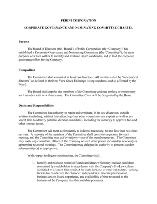 PERINI CORPORATION

    CORPORATE GOVERNANCE AND NOMINATING COMMITTEE CHARTER



Purpose

        The Board of Directors (the” Board”) of Perini Corporation (the “Company”) has
established a Corporate Governance and Nominating Committee (the “Committee”), the main
purposes of which will be to identify and evaluate Board candidates, and to lead the corporate
governance effort for the Company.


Composition

        The Committee shall consist of at least two directors. All members shall be “independent
directors” as defined in the New York Stock Exchange listing standards, and so affirmed by the
Board.

      The Board shall appoint the members of the Committee and may replace or remove any
such member with or without cause. The Committee Chair will be designated by the Board.


Duties and Responsibilities

        The Committee has authority to retain and terminate, in its sole discretion, outside
advisors (including, without limitation, legal and other consultants and experts as well as any
search firm to identify potential director candidates), including the authority to approve fees and
other contract terms.

       The Committee will meet as frequently as it deems necessary, but not less than two times
per year. A majority of the members of the Committee shall constitute a quorum for such
meeting, and the Committee may act by majority vote of the members present. The Committee
may invite any consultant, officer of the Company or such other person it considers necessary or
appropriate to attend meetings. The Committee may delegate its authority to person(s) and/or
subcommittee(s) as appropriate.

       With respect to director nominations, the Committee shall:

           1. Identify and evaluate potential Board candidates which may include candidates
              nominated by stockholders in accordance with the Company’s By-Laws, those
              identified by a search firm retained for such purpose, or other candidates. Among
              factors to consider are the character, independence, relevant professional,
              business and/or Board experience, and availability of time to attend to the
              business of the Company that the candidate possesses.
 