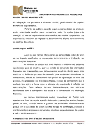 A IMPORTÂNCIA DA AUDITORIA PARA A PREVENÇÃO DE
ERROS E FRAUDES NA ORGANIZAÇÃO
Diálogos em Contabilidade: teoria e prática (Online), v. 1, n. 2, edição 1, jan./dez. 2014. Página 11
na adequação dos processos e sistemas contábil, gerenciamento de projetos,
treinamento e apoio técnico.
Portanto, os auditores deverão seguir as regras globais da profissão,
assim enfrentando desafios como necessidade maior de avaliar julgamento,
alteração do foco de departamentalização contábil para melhor compreensão dos
negócios e/ou operações da empresa e o desprendimento à forma no enaltecimento
da essência da auditoria.
A adoção para as IFRS
A adoção das normas internacionais de contabilidade poderá ter além
de um impacto significativo na mensuração, reconhecimento e divulgação nas
demonstrações financeiras.
O processo de adoção das IFRS oferece à auditoria uma excelente
oportunidade para se envolver, quer no período de conversão das informações
financeiras das organizações, quer daí permanecer envolvida. Sendo assim, pode
contribuir no âmbito do processo de conversão para as normas internacionais de
contabilidade, através do conhecimento que possui da organização, ao nível das
pessoas, dos processos e da tecnologia utilizada, ou seja, do conhecimento que a
auditoria tem sobre a forma como a atividade da organização é refletida nas
demonstrações. Estes reflexos incidem fundamentalmente nas atividades
relacionadas com a salvaguarda dos ativos e a confiabilidade da informação
financeira.
As normas internacionais podem proporcionar ao Auditor uma
oportunidade única para apoiar a gestão de topo das organizações, em três funções:
gestão de risco, controle interno e governo das sociedades, simultaneamente,
porque tem a capacidade de apoiar a gestão de topo na identificação, avaliação e
monitoramento do processo de conversão e identificar as oportunidades de negócio
e melhorias de desempenho.
Conceituação de erros e fraudes em auditoria
 