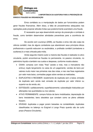 A IMPORTÂNCIA DA AUDITORIA PARA A PREVENÇÃO DE
ERROS E FRAUDES NA ORGANIZAÇÃO
Diálogos em Contabilidade: teoria e prática (Online), v. 1, n. 2, edição 1, jan./dez. 2014. Página 13
Erros contábeis ou a manipulação de dados por funcionários podem
gerar fraudes financeiras. Além disso, a falta de procedimentos adequados nas
operações pode propiciar atitudes lícitas que posteriormente acarretará uma fraude.
É necessário que seja desenvolvido serviço de prevenção e combate à
fraude, como também desenvolver atividades preventivas para a ocorrência de
erros.
De acordo com Lourenço (2008), as fraudes e erros não são culpa da
ciência contábil, mas de alguns contadores que abandonam seus princípios éticos
profissionais e quando estouram os escândalos, a profissão contábil (contadores e
auditores) é a mais criticada pela mídia.
Ainda segundo mesmo autor a maioria das fraudes é realizada no ativo
circulante, porém encontram-se fraudes no permanente, no passivo circulante, no
patrimônio líquido e também nos custos e despesas, conforme mostra abaixo:
 CAIXA: compras com notas “frias” (existe a nota, mas a mercadoria não
entrou); duplo lançamento no caixa de um pagamento; vendas de bens por
valores muito maior nas primeiras vias das notas, e nas vias fixas registrados
por valor mais baixo, comissões pagas sobre vendas ao realizadas;
 DUPLICATAS A RECEBER: recebimento de duplicata sem a baixa; emissão
de duplicata sem venda real; emissão de duplicata por valor inferior ou
superior ao da venda, etc;
 ESTOQUES: subfaturamento; superfaturamento; subavaliação traduzidas por
alterações nas quantidades ou nos valores;
 ATIVO PERMANENTE: compra fictícia de bens imobilizados; depreciação de
bens inexistentes; bens obsoletos que constam como se plena utilidade
fossem;
 DÍVIDAS: duplicatas a pagar porem baixadas na contabilidade; duplicatas
classificadas no balanço no Exigível à Longo Prazo quando são de curto
prazo (Passivo Circulante);
 