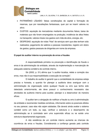 LIMA, K. R.; SILVEIRA, T. R.; BARBOSA, W. H.; BATISTA, A. A. R.
Diálogos em Contabilidade: teoria e prática (Online), v. 1, n. 2, edição 1, jan./dez. 2014. Página 14
 PATRIMÔNIO LÍQUIDO: falsas constituições de capital e formação de
reservas, que por reavaliações fantasiosas, quer por se inserir valores no
ativo;
 CUSTOS: aquisição de mercadorias mediante documentos falsos; baixa de
materiais que não foram empregados na produção; incidência de altos fretes
no transporte; valores irreais nos gastos com mão-de-obra, energia, etc;
 DESPESAS: aquisição de notas “frias” de serviços sem que eles tenham sido
realizados; pagamento de salários a pessoas inexistentes; registro em dobro
de gastos; gastos pessoais de dirigentes em nome da empresa.
O papel do auditor interno na prevenção de erros e fraudes
A responsabilidade primária na prevenção e identificação de fraude e
erros é da administração da entidade, através da implementação e manutenção de
adequado sistema contábil e de controle interno.
Sá (2002, p. 51) afirma que “o auditor localiza, relata a correção dos
erros, mas não é sua responsabilidade a execução da correção”.
O trabalho do auditor é garantir que a contabilidade da empresa esteja
precisa e honesta, e quando for planejar a auditoria deve averiguar com a
administração da organização sobre qualquer fraude ou erro que tenha sido
detectado anteriormente; ele deve possuir o conhecimento necessário das
atividades de auditoria interna para auxiliar, planejar e a desenvolver de maneira
eficaz.
O auditor tem a obrigação de notificar a fraude ou erro à administração
da entidade e recomendar medidas corretivas, informando sobre os possíveis efeitos
no seu parecer, caso elas não sejam adotadas. Ele deverá ainda avaliar o sistema
contábil como um todo, ou seja, verificar a estrutura e o desempenho da
administração se é controlada sem uma supervisão eficaz ou se existe uma
estrutura departamental organizada.
A não existência de um controle interno aumenta as chances de
ocorrência de erros e fraudes. Considerando a confiança gerada pelo controle
 