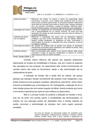 LIMA, K. R.; SILVEIRA, T. R.; BARBOSA, W. H.; BATISTA, A. A. R.
Diálogos em Contabilidade: teoria e prática (Online), v. 1, n. 2, edição 1, jan./dez. 2014. Página 16
Acesso aos ativos Refere-se aos limites no acesso a ativos da organização pelos
funcionários e terceiros, como medida para protegê-la tanto de forma
física quanto escritural (documental). As empresas poderão implementar
vários tipos de controles físicos sobre os ativos (caixa, cheques, estoques
etc.), por exemplo, controlando o acesso de pessoas, utilizando cofres,
criando fronteiras físicas e monitorando eletronicamente suas instalações.
Segregação de funções Consiste no impedimento da concentração de operações incompatíveis,
sob a responsabilidade de um mesmo indivíduo, de modo que haja
separação das etapas de cada transação, para que nenhum indivíduo a
controle integralmente.
Confronto dos ativos
com os registros
Refere-se à comparação dos ativos com os respectivos registros
contábeis, que deve ocorrer periodicamente. Tem por objetivo detectar
registro contábil inadequado ou desfalques de bens, confirmando à
administração da empresa a integridade dos ativos existentes, conforme
os registros contábeis.
Amarrações do sistema Diz respeito às medidas para se garantir que apenas as operações
devidamente autorizadas sejam registradas com exatidão de valores, data
e demais informações relacionadas.
Auditorias internas São os mecanismos para verificar se as normas internas estão sendo
cumpridas e avaliar as possíveis modificações no sistema de controle
interno para se obter um melhor resultado.
Fonte: Simão (2009, p. 5)
Controle interno refere-se não apenas aos aspectos diretamente
relacionados às funções de contabilidade e finanças, mas sim a todos os aspectos
das operações de uma empresa. Os responsáveis pelo correto funcionamento do
controle interno são todos os funcionários, desde a alta administração até os
colaboradores de apoio.
A detecção de fraudes não é tarefa fácil de realizar, até porque
pessoas que planejam fraudes normalmente são pessoas muito inteligentes e que
tentam preservar-se de quaisquer suspeitas, utilizando-se, para tal fim, vários meios,
inclusive as facilidades que a tecnologia traz. Em contrapartida, a detecção do erro é
mais simples porque ele vem sempre seguido de falhas, ficando evidente que houve
o erro devido à ignorância por parte de quem efetuou ou desenvolveu.
Não é a principal função da auditoria a detecção de fraudes e erros,
mas sim de emitir uma opinião quanto à confiabilidade das demonstrações; no
entanto, em sua execução poderá ser detectados erros e fraudes cabendo ao
auditor comunicar a administração da empresa, bem como sugerir possíveis
correções.
Os erros por fraudes ou intencionais podem ser cometidos para:
subtrair mercadorias, matérias-primas, produtos e resíduos; subtrair
dinheiro; subtrair títulos; iludir o fisco, evitando o pagamento de
 