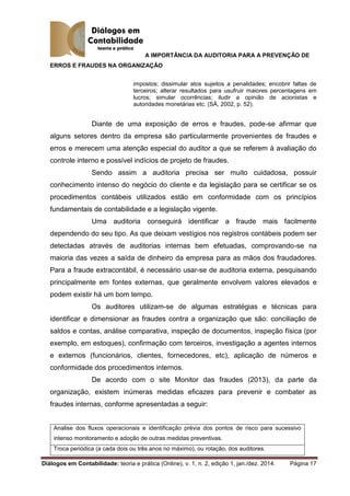 A IMPORTÂNCIA DA AUDITORIA PARA A PREVENÇÃO DE
ERROS E FRAUDES NA ORGANIZAÇÃO
Diálogos em Contabilidade: teoria e prática (Online), v. 1, n. 2, edição 1, jan./dez. 2014. Página 17
impostos; dissimular atos sujeitos a penalidades; encobrir faltas de
terceiros; alterar resultados para usufruir maiores percentagens em
lucros; simular ocorrências; iludir a opinião de acionistas e
autoridades monetárias etc. (SÁ, 2002, p. 52).
Diante de uma exposição de erros e fraudes, pode-se afirmar que
alguns setores dentro da empresa são particularmente provenientes de fraudes e
erros e merecem uma atenção especial do auditor a que se referem à avaliação do
controle interno e possível indícios de projeto de fraudes.
Sendo assim a auditoria precisa ser muito cuidadosa, possuir
conhecimento intenso do negócio do cliente e da legislação para se certificar se os
procedimentos contábeis utilizados estão em conformidade com os princípios
fundamentais de contabilidade e a legislação vigente.
Uma auditoria conseguirá identificar a fraude mais facilmente
dependendo do seu tipo. As que deixam vestígios nos registros contábeis podem ser
detectadas através de auditorias internas bem efetuadas, comprovando-se na
maioria das vezes a saída de dinheiro da empresa para as mãos dos fraudadores.
Para a fraude extracontábil, é necessário usar-se de auditoria externa, pesquisando
principalmente em fontes externas, que geralmente envolvem valores elevados e
podem existir há um bom tempo.
Os auditores utilizam-se de algumas estratégias e técnicas para
identificar e dimensionar as fraudes contra a organização que são: conciliação de
saldos e contas, análise comparativa, inspeção de documentos, inspeção física (por
exemplo, em estoques), confirmação com terceiros, investigação a agentes internos
e externos (funcionários, clientes, fornecedores, etc), aplicação de números e
conformidade dos procedimentos internos.
De acordo com o site Monitor das fraudes (2013), da parte da
organização, existem inúmeras medidas eficazes para prevenir e combater as
fraudes internas, conforme apresentadas a seguir:
Analise dos fluxos operacionais e identificação prévia dos pontos de risco para sucessivo
intenso monitoramento e adoção de outras medidas preventivas.
Troca periódica (a cada dois ou três anos no máximo), ou rotação, dos auditores.
 