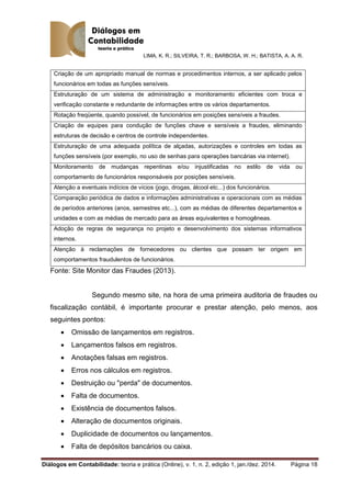LIMA, K. R.; SILVEIRA, T. R.; BARBOSA, W. H.; BATISTA, A. A. R.
Diálogos em Contabilidade: teoria e prática (Online), v. 1, n. 2, edição 1, jan./dez. 2014. Página 18
Criação de um apropriado manual de normas e procedimentos internos, a ser aplicado pelos
funcionários em todas as funções sensíveis.
Estruturação de um sistema de administração e monitoramento eficientes com troca e
verificação constante e redundante de informações entre os vários departamentos.
Rotação freqüente, quando possível, de funcionários em posições sensíveis a fraudes.
Criação de equipes para condução de funções chave e sensíveis a fraudes, eliminando
estruturas de decisão e centros de controle independentes.
Estruturação de uma adequada política de alçadas, autorizações e controles em todas as
funções sensíveis (por exemplo, no uso de senhas para operações bancárias via internet).
Monitoramento de mudanças repentinas e/ou injustificadas no estilo de vida ou
comportamento de funcionários responsáveis por posições sensíveis.
Atenção a eventuais indícios de vícios (jogo, drogas, álcool etc...) dos funcionários.
Comparação periódica de dados e informações administrativas e operacionais com as médias
de períodos anteriores (anos, semestres etc...), com as médias de diferentes departamentos e
unidades e com as médias de mercado para as áreas equivalentes e homogêneas.
Adoção de regras de segurança no projeto e desenvolvimento dos sistemas informativos
internos.
Atenção à reclamações de fornecedores ou clientes que possam ter origem em
comportamentos fraudulentos de funcionários.
Fonte: Site Monitor das Fraudes (2013).
Segundo mesmo site, na hora de uma primeira auditoria de fraudes ou
fiscalização contábil, é importante procurar e prestar atenção, pelo menos, aos
seguintes pontos:
 Omissão de lançamentos em registros.
 Lançamentos falsos em registros.
 Anotações falsas em registros.
 Erros nos cálculos em registros.
 Destruição ou "perda" de documentos.
 Falta de documentos.
 Existência de documentos falsos.
 Alteração de documentos originais.
 Duplicidade de documentos ou lançamentos.
 Falta de depósitos bancários ou caixa.
 