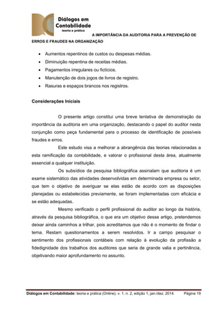 A IMPORTÂNCIA DA AUDITORIA PARA A PREVENÇÃO DE
ERROS E FRAUDES NA ORGANIZAÇÃO
Diálogos em Contabilidade: teoria e prática (Online), v. 1, n. 2, edição 1, jan./dez. 2014. Página 19
 Aumentos repentinos de custos ou despesas médias.
 Diminuição repentina de receitas médias.
 Pagamentos irregulares ou fictícios.
 Manutenção de dois jogos de livros de registro.
 Rasuras e espaços brancos nos registros.
Considerações Iniciais
O presente artigo constitui uma breve tentativa de demonstração da
importância da auditoria em uma organização, destacando o papel do auditor nesta
conjunção como peça fundamental para o processo de identificação de possíveis
fraudes e erros.
Este estudo visa a melhorar a abrangência das teorias relacionadas a
esta ramificação da contabilidade, e valorar o profissional desta área, atualmente
essencial a qualquer instituição.
Os subsídios da pesquisa bibliográfica assinalam que auditoria é um
exame sistemático das atividades desenvolvidas em determinada empresa ou setor,
que tem o objetivo de averiguar se elas estão de acordo com as disposições
planejadas ou estabelecidas previamente, se foram implementadas com eficácia e
se estão adequadas.
Mesmo verificado o perfil profissional do auditor ao longo da história,
através da pesquisa bibliográfica, o que era um objetivo desse artigo, pretendemos
deixar ainda caminhos a trilhar, pois acreditamos que não é o momento de findar o
tema. Restam questionamentos a serem resolvidos. Ir a campo pesquisar o
sentimento dos profissionais contábeis com relação à evolução da profissão a
fidedignidade dos trabalhos dos auditores que seria de grande valia e pertinência,
objetivando maior aprofundamento no assunto.
 