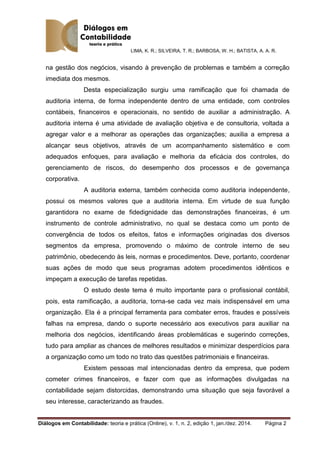 LIMA, K. R.; SILVEIRA, T. R.; BARBOSA, W. H.; BATISTA, A. A. R.
Diálogos em Contabilidade: teoria e prática (Online), v. 1, n. 2, edição 1, jan./dez. 2014. Página 2
na gestão dos negócios, visando à prevenção de problemas e também a correção
imediata dos mesmos.
Desta especialização surgiu uma ramificação que foi chamada de
auditoria interna, de forma independente dentro de uma entidade, com controles
contábeis, financeiros e operacionais, no sentido de auxiliar a administração. A
auditoria interna é uma atividade de avaliação objetiva e de consultoria, voltada a
agregar valor e a melhorar as operações das organizações; auxilia a empresa a
alcançar seus objetivos, através de um acompanhamento sistemático e com
adequados enfoques, para avaliação e melhoria da eficácia dos controles, do
gerenciamento de riscos, do desempenho dos processos e de governança
corporativa.
A auditoria externa, também conhecida como auditoria independente,
possui os mesmos valores que a auditoria interna. Em virtude de sua função
garantidora no exame de fidedignidade das demonstrações financeiras, é um
instrumento de controle administrativo, no qual se destaca como um ponto de
convergência de todos os efeitos, fatos e informações originadas dos diversos
segmentos da empresa, promovendo o máximo de controle interno de seu
patrimônio, obedecendo às leis, normas e procedimentos. Deve, portanto, coordenar
suas ações de modo que seus programas adotem procedimentos idênticos e
impeçam a execução de tarefas repetidas.
O estudo deste tema é muito importante para o profissional contábil,
pois, esta ramificação, a auditoria, torna-se cada vez mais indispensável em uma
organização. Ela é a principal ferramenta para combater erros, fraudes e possíveis
falhas na empresa, dando o suporte necessário aos executivos para auxiliar na
melhoria dos negócios, identificando áreas problemáticas e sugerindo correções,
tudo para ampliar as chances de melhores resultados e minimizar desperdícios para
a organização como um todo no trato das questões patrimoniais e financeiras.
Existem pessoas mal intencionadas dentro da empresa, que podem
cometer crimes financeiros, e fazer com que as informações divulgadas na
contabilidade sejam distorcidas, demonstrando uma situação que seja favorável a
seu interesse, caracterizando as fraudes.
 