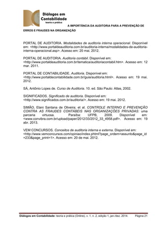 A IMPORTÂNCIA DA AUDITORIA PARA A PREVENÇÃO DE
ERROS E FRAUDES NA ORGANIZAÇÃO
Diálogos em Contabilidade: teoria e prática (Online), v. 1, n. 2, edição 1, jan./dez. 2014. Página 21
PORTAL DE AUDITORIA. Modalidades de auditoria interna operacional. Disponível
em: <http://www.portaldeauditoria.com.br/auditoria-interna/modalidades-de-auditoria-
interna-operacional.asp>. Acesso em: 20 mai. 2012.
PORTAL DE AUDITORIA. Auditoria contábil. Disponível em:
<http://www.portaldeauditoria.com.br/tematica/auditoriacontabil.htm>. Acesso em: 12
mar. 2011.
PORTAL DE CONTABILIDADE. Auditoria. Disponível em:
<http://www.portaldecontabilidade.com.br/guia/auditoria.html>. Acesso em: 19 mai.
2012.
SÁ, Antônio Lopes de. Curso de Auditoria. 10. ed. São Paulo: Atlas, 2002.
SIGNIFICADOS. Significado de auditoria. Disponível em:
<http://www.significados.com.br/auditoria/>. Acesso em: 19 mai. 2012.
SIMÃO, Elani Santana de Oliveira; et al. CONTROLE INTERNO E PREVENÇÃO
CONTRA AS FRAUDES CONTÁBEIS NAS ORGANIZAÇÕES PRIVADAS: uma
parceria virtuosa. Paraíba: UFPB, 2009. Disponível em:
<www.convibra.com.br/upload/paper/2012/33/2012_33_4958.pdf>. Acesso em: 19
abr. 2013.
VEM CONCURSOS. Conceitos de auditoria interna e externa. Disponível em:
<http://www.vemconcursos.com/opiniao/index.phtml?page_ordem=assunto&page_id
=233&page_print=1>. Acesso em: 20 de mai. 2012.
 