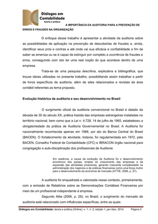 A IMPORTÂNCIA DA AUDITORIA PARA A PREVENÇÃO DE
ERROS E FRAUDES NA ORGANIZAÇÃO
Diálogos em Contabilidade: teoria e prática (Online), v. 1, n. 2, edição 1, jan./dez. 2014. Página 3
O enfoque desse trabalho é apresentar a atividade da auditoria sobre
as possibilidades de aplicação na prevenção de descobertas de fraudes e, ainda,
identificar seus prós e contras e até onde vai sua eficácia e confiabilidade a fim de
saber se ameniza ou se é capaz de extinguir por completo a ocorrência de fraudes e
erros, conseguindo com isto ter uma real noção do que acontece dentro de uma
empresa.
Trata-se de uma pesquisa descritiva, explicativa e bibliográfica, que
trouxe ideias utilizadas no presente trabalho, possibilitando assim trabalhar a partir
de livros específicos de auditoria, além de sites relacionados e revistas da área
contábil referentes ao tema proposto.
Evolução histórica da auditoria e seu desenvolvimento no Brasil
O surgimento oficial da auditoria convencional no Brasil é datado da
década de 30 do século XX, prática trazida das empresas estrangeiras instaladas no
território nacional, bem como que a Lei n. 4.728, 14 de julho de 1965, estabeleceu a
obrigatoriedade da prática de Auditoria Governamental no Brasil. A Auditoria foi
nacionalmente reconhecida apenas em 1968, por ato do Banco Central do Brasil
(BACEN). O fortalecimento da atividade, todavia, foi regulamentada em 1972, pelo
BACEN, Conselho Federal de Contabilidade (CFC) e IBRACON órgão nacional para
congregação e auto-disciplinação dos profissionais de Auditoria:
Em essência, a causa da evolução da Auditoria foi o desenvolvimento
econômico dos países, síntese do crescimento das empresas e da
expansão das atividades produtoras, gerando crescente complexidade na
administração dos negócios e de práticas financeiras como uma força motriz
para o desenvolvimento da economia de mercado (ATTIE, 2006, p. 27).
A auditoria foi enquadrada e valorizada nesse contexto, primeiramente,
com a emissão de Relatórios sobre as Demonstrações Contábeis Financeiras por
meio de um profissional independente à empresa.
Segundo Attie (2006, p. 29), no Brasil, o surgimento do mercado de
auditoria está relacionado com influências específicas, entre as quais:
 