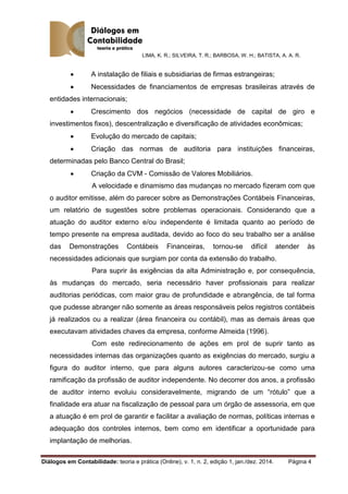 LIMA, K. R.; SILVEIRA, T. R.; BARBOSA, W. H.; BATISTA, A. A. R.
Diálogos em Contabilidade: teoria e prática (Online), v. 1, n. 2, edição 1, jan./dez. 2014. Página 4
 A instalação de filiais e subsidiarias de firmas estrangeiras;
 Necessidades de financiamentos de empresas brasileiras através de
entidades internacionais;
 Crescimento dos negócios (necessidade de capital de giro e
investimentos fixos), descentralização e diversificação de atividades econômicas;
 Evolução do mercado de capitais;
 Criação das normas de auditoria para instituições financeiras,
determinadas pelo Banco Central do Brasil;
 Criação da CVM - Comissão de Valores Mobiliários.
A velocidade e dinamismo das mudanças no mercado fizeram com que
o auditor emitisse, além do parecer sobre as Demonstrações Contábeis Financeiras,
um relatório de sugestões sobre problemas operacionais. Considerando que a
atuação do auditor externo e/ou independente é limitada quanto ao período de
tempo presente na empresa auditada, devido ao foco do seu trabalho ser a análise
das Demonstrações Contábeis Financeiras, tornou-se difícil atender às
necessidades adicionais que surgiam por conta da extensão do trabalho.
Para suprir às exigências da alta Administração e, por consequência,
às mudanças do mercado, seria necessário haver profissionais para realizar
auditorias periódicas, com maior grau de profundidade e abrangência, de tal forma
que pudesse abranger não somente as áreas responsáveis pelos registros contábeis
já realizados ou a realizar (área financeira ou contábil), mas as demais áreas que
executavam atividades chaves da empresa, conforme Almeida (1996).
Com este redirecionamento de ações em prol de suprir tanto as
necessidades internas das organizações quanto as exigências do mercado, surgiu a
figura do auditor interno, que para alguns autores caracterizou-se como uma
ramificação da profissão de auditor independente. No decorrer dos anos, a profissão
de auditor interno evoluiu consideravelmente, migrando de um “rótulo” que a
finalidade era atuar na fiscalização de pessoal para um órgão de assessoria, em que
a atuação é em prol de garantir e facilitar a avaliação de normas, políticas internas e
adequação dos controles internos, bem como em identificar a oportunidade para
implantação de melhorias.
 