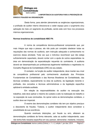 A IMPORTÂNCIA DA AUDITORIA PARA A PREVENÇÃO DE
ERROS E FRAUDES NA ORGANIZAÇÃO
Diálogos em Contabilidade: teoria e prática (Online), v. 1, n. 2, edição 1, jan./dez. 2014. Página 5
Desta forma, para atender plenamente as exigências organizacionais,
a profissão de auditor interno direciona-se a ceder espaço para o surgimento e/ou
aplicação de mais um segmento da profissão, sendo este com foco nos processos
internos organizacionais.
Normas brasileiras de contabilidade NBC PA
A norma de competência técnico-profissional compreende que, por
mais íntegra que seja a pessoa, ela não pode por completo obedecer todas as
requisições das normas de auditoria, sem instrução adequada e conhecimento no
exercício dessa atividade. Toda vez que o indivíduo reconhecer que não esteja
suficientemente capacitado, deverá contar com a ajuda de outros especialistas na
área em demonstração da especialização requerida do contratante. A auditoria
deverá ser desempenhada por profissionais legalmente habilitados e registrados no
Conselho Regional de Contabilidade (CRC) do seu estado.
O contador, na função de auditor independente, deve manter seu nível
de competência profissional pelo conhecimento atualizado dos Princípios
Fundamentais de Contabilidade e das Normas Brasileiras de Contabilidade, das
técnicas contábeis, especialmente na área de auditoria, da legislação inerente à
profissão, dos conceitos e técnicas administrativas e da legislação específica
aplicável à entidade auditada.
Em relação às responsabilidades do auditor na execução dos
trabalhos, este deve aplicar o máximo de cuidado e zelo na realização do trabalho e
na exposição de suas conclusões. Ao opinar sobre as demonstrações contábeis, o
auditor deve ser imparcial.
O exame das demonstrações contábeis não tem por objetivo precípuo
a descoberta de fraudes. Todavia, o auditor independente deve considerar a
possibilidade de sua ocorrência.
Quando eventuais distorções, por fraude ou erro, afetarem as
demonstrações contábeis de forma relevante, cabe ao auditor independente, caso
não tenha feito ressalva específica em seu parecer, demonstrar, mediante, inclusive,
 