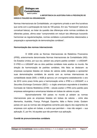A IMPORTÂNCIA DA AUDITORIA PARA A PREVENÇÃO DE
ERROS E FRAUDES NA ORGANIZAÇÃO
Diálogos em Contabilidade: teoria e prática (Online), v. 1, n. 2, edição 1, jan./dez. 2014. Página 7
Normas Internacionais de Contabilidade, um organismo privado e sem fins lucrativos
que conta com a participação de mais de 100 países. Em seu “framework” (estrutura
conceitual básica), ao tratar da questão das diferenças entre normas contábeis de
diferentes países, afirma estar “comprometido em reduzir tais diferenças buscando
harmonizar as regulamentações, normas contábeis e procedimentos relacionados a
preparação e apresentação de demonstrações contábeis”.
Harmonização das normas internacionais
O IASB emite as Normas Internacionais de Relatórios Financeiros
(IFRS), anteriormente denominadas Normas Internacionais de Contabilidade (IAS).
Os Estados Unidos, por sua vez, adotam seu próprio padrão contábil – o USGAAP.
O IFRS e o USGAAP são os dois padrões contábeis mais aceitos no mundo. Na
direção de harmonização de padrões contábeis, três fatos se destacam: as
empresas europeias listadas em bolsas de valores estão obrigadas a apresentar
suas demonstrações contábeis de acordo com as normas internacionais de
contabilidade desde 2005; o IASB já aprovou um cronograma estabelecendo o ano
de 2010 como prazo limite para a harmonização entre o IFRS e o USGAAP; e a
Securities Exchange Comission (SEC) – o órgão americano equivalente à brasileira
Comissão de Valores Mobiliários (CVM) – estuda aceitar o IFRS como padrão para
empresas estrangeiras e americanas listadas em bolsas de valores no país.
Aproximadamente 100 países no mundo já adotam as normas
internacionais para as empresas listadas em bolsas de valores – entre eles
Alemanha, Austrália, França, Portugal, Espanha, Itália e Reino Unido. Existem
países em que as normas são obrigatórias somente para alguns dos segmentos de
empresas com ações em bolsas, e outros que permitem – mas não exigem – sua
aplicação. E, por fim, há aqueles que não permitem sua aplicação.
Comitê de pronunciamentos contábeis
 