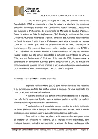 LIMA, K. R.; SILVEIRA, T. R.; BARBOSA, W. H.; BATISTA, A. A. R.
Diálogos em Contabilidade: teoria e prática (Online), v. 1, n. 2, edição 1, jan./dez. 2014. Página 8
O CPC foi criado pela Resolução nº. 1.055, do Conselho Federal de
Contabilidade (CFC) e representa a união de esforços e objetivos das seguintes
entidades: Associação Brasileira das Companhias Abertas (Abrasca), Associação
dos Analistas e Profissionais de Investimento do Mercado de Capitais (Apimec),
Bolsa de Valores de São Paulo (Bovespa), CFC, Fundação Instituto de Pesquisas
Contábeis, Atuariais e Financeiras (Fipecafi) e Instituto dos Auditores Independentes
do Brasil (Ibracon). A ideia é que o CPC passe a centralizar a emissão de normas
contábeis no Brasil, por meio de pronunciamentos técnicos, orientações e
interpretações. Os referidos documentos seriam aceitos, também, pelo BACEN,
CVM, Secretaria da Receita Federal e Superintendência de Seguros Privados
(Susep), órgãos que são sempre convidados a participar das atividades do CPC. A
CVM, em sua Deliberação nº. 520, de 15 de maio de 2007, dispõem sobre a
possibilidade de colocar em audiência pública conjunta com o CPC as minutas de
pronunciamentos técnicos por ele emitidas e abre a possibilidade de aceitação dos
pronunciamentos técnicos emitidos pelo CPC, no todo ou em parte.
Ramificações da auditoria: Interna x Externa
Segundo Franco e Marra (2001), para melhor aplicação dos trabalhos
e ou cumprimento perfeito das tarefas sujeitas à auditoria, há uma subdivisão em
duas partes, uma interna e outra externa.
A auditoria externa é feita por um profissional independente à empresa,
que não tenha nenhuma ligação com a mesma, podendo auxiliar na melhor
adequação dos registros contábeis, se necessário.
A auditoria interna é executada por um membro da própria instituição
de forma periódica com a intenção de detectar possíveis fraudes, erros e outras
contestações que possam surgir e que podem prejudicar seu patrimônio.
Para realizar um bom trabalho, o auditor deve avaliar a empresa antes
de elaborar um programa de auditoria. Se a empresa estiver organizada, com
controles internos aplicados corretamente, o volume de testes realizados pelo
 