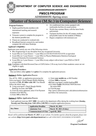 DEPARTMENT OF COMPUTER SCIENCE AND ENGINEERING
JAHANGIRNAGAR UNIVERSITY
PMSCS PROGRAM
ADMISSION: Spring 2021
Program Features:
 Highlyqualified facultymemberswith
international teaching and research
exposures
 Trimester system to complete the program in
the shortest possibletime
 Classes are conducted in weekend only
 Broadband Internet connectivity and modern
computer lab with latest Desktops
 Air conditioned class rooms equipped with
multimedia facilities & sound systems
 World class seminar library with the latest books
and journals
 Transport facilities for the off campus students
(all possible routes for the residents of Dhaka)
 Degree completion with minimum cost
Applicant’s Eligibility:
Applicants must satisfy any one of the following criteria:
 BSc (Engineering) in any discipline from any recognized University
 4-year BSc (or 3-year Honors + 1-year MSc) in CS/CSE/IT/EEE/ECE/ETE or equivalent
 4-year BSc (or 3-year Honors + 1-year MSc) in Physics/Mathematics/Statistics/Geological
Sciences/Chemistry/Environmental Sciences
 4-year BSc (or 3-year Honors + 1-year MSc) in any subject with at least 1-year PGD in CSE/IT
or equivalent
N.B. Candidates with third Division/Class or CGPA below 2.50 at any level of their academic career are not
eligible to apply.
Application Procedure:
One can follow either option 1 or option 2 to complete the application process.
Option-1: Online Application Process
Pay off Tk. 1000/- as application processing fee
from your/agent’s Dutch Bangla Mobile Banking
Account to CSE, JU biller code 345. You Should
follow the below steps :
i) Using your/agent’s Dutch Bangla Mobile
Banking Account, dial*322#
ii) From the menu appeared, select 1 for Payment
iii)Select 1 for Bill Pay
iv) Enter 345 as Biller ID
Option-2: Offline Application Process
v) Enter your mobile no. as Bill Number
vi) Enter 1000 as Amount
vii) Enter your/agent’s mobile bankingPIN
viii) Collect Txnid (TRANSACTION ID) from
the return SMS
ix) Visit the page:
http://pmscs-admission.juniv.edu/admissionInstruction
and follow the instructions.
Each applicant must pay BDT 1000/- (in cash) to the department office during the working hour (Sunday,
Tuesday and Thursday from 9:00 AM to 2:00 PM) to complete application process.
Application Deadline March 02, 2021
Key Dates: Admission Test March 05, 2021 (Friday)
Commencement of Class April 02, 2021
Result will be published on March 07, 2021 in our website. For further queries about the program, please visit
our website (http://www.juniv.edu/department/cse/) or call: 01941336337, 01818340362, 01762109478
Program Coordinator
Master of Science (M.Sc.) in Computer Science
 