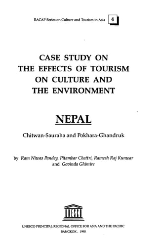 RACAPSerieson Culture and Tourismin Asia




       CASE STUDY ON
  THE EFFECTS OF TOURISM
      ON CULTURE AND
     THE ENVIRONMENT


                        NEPAL
    Chitwan-Sauraha           and Pokhara-Ghandruk



by Ram Niwas Pandey, Pitambar Chettri, Ramesh Raj Kunwar
                 and Govinda Ghimire




    UNESCO PRINCIPAL   REGIONAL   OFFICE FOR ASIA AND THE PACIFIC
                           BANGKOK,    1995
 
