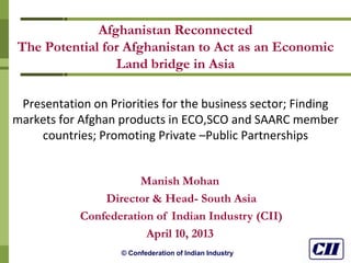 © Confederation of Indian Industry
Afghanistan Reconnected
The Potential for Afghanistan to Act as an Economic
Land bridge in Asia
Presentation on Priorities for the business sector; Finding
markets for Afghan products in ECO,SCO and SAARC member
countries; Promoting Private –Public Partnerships
Manish Mohan
Director & Head- South Asia
Confederation of Indian Industry (CII)
April 10, 2013
 