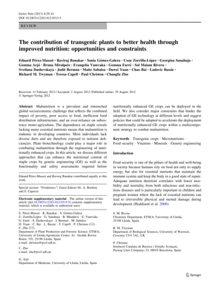 REVIEW
The contribution of transgenic plants to better health through
improved nutrition: opportunities and constraints
Eduard Pe´rez-Massot • Raviraj Banakar • Sonia Go´mez-Galera • Uxue Zorrilla-Lo´pez • Georgina Sanahuja •
Gemma Arjo´ • Bruna Miralpeix • Evangelia Vamvaka • Gemma Farre´ • Sol Maiam Rivera •
Svetlana Dashevskaya • Judit Berman • Maite Sabalza • Dawei Yuan • Chao Bai • Ludovic Bassie •
Richard M. Twyman • Teresa Capell • Paul Christou • Changfu Zhu
Received: 11 February 2012 / Accepted: 2 August 2012 / Published online: 29 August 2012
Ó Springer-Verlag 2012
Abstract Malnutrition is a prevalent and entrenched
global socioeconomic challenge that reﬂects the combined
impact of poverty, poor access to food, inefﬁcient food
distribution infrastructure, and an over-reliance on subsis-
tence mono-agriculture. The dependence on staple cereals
lacking many essential nutrients means that malnutrition is
endemic in developing countries. Most individuals lack
diverse diets and are therefore exposed to nutrient deﬁ-
ciencies. Plant biotechnology could play a major role in
combating malnutrition through the engineering of nutri-
tionally enhanced crops. In this article, we discuss different
approaches that can enhance the nutritional content of
staple crops by genetic engineering (GE) as well as the
functionality and safety assessments required before
nutritionally enhanced GE crops can be deployed in the
ﬁeld. We also consider major constraints that hinder the
adoption of GE technology at different levels and suggest
policies that could be adopted to accelerate the deployment
of nutritionally enhanced GE crops within a multicompo-
nent strategy to combat malnutrition.
Keywords Transgenic crops Á Micronutrients Á
Food security Á Vitamins Á Minerals Á Genetic engineering
Introduction
Food security is one of the pillars of health and well-being
in society because humans rely on food not only to supply
energy but also for essential nutrients that maintain the
immune system and keep the body in a good state of repair.
Adequate nutrition therefore correlates with lower mor-
bidity and mortality from both infectious and non-infec-
tious diseases and is particularly important in children and
pregnant women where the lack of essential nutrients can
lead to irreversible physical and mental damage during
development (Hoddinott et al. 2008).
Eduard Pe´rez-Massot and Raviraj Banakar contributed equally to this
work.
Special section: ‘‘Foodomics’’; Guest Editors Dr. A. Bordoni
and F. Capozzi.
Electronic supplementary material The online version of this
article (doi:10.1007/s12263-012-0315-5) contains supplementary
material, which is available to authorized users.
E. Pe´rez-Massot Á R. Banakar Á S. Go´mez-Galera Á
U. Zorrilla-Lo´pez Á G. Sanahuja Á B. Miralpeix Á E. Vamvaka Á
G. Farre´ Á S. Dashevskaya Á J. Berman Á M. Sabalza Á
D. Yuan Á C. Bai Á L. Bassie Á T. Capell Á P. Christou (&) Á
C. Zhu (&)
Department of Plant Production and Forestry Science, ETSEA,
University of Lleida-Agrotecnio Center, Av. Alcalde Rovira
Roure, 191, 25198 Lleida, Spain
e-mail: christou@pvcf.udl.es
C. Zhu
e-mail: zhu@pvcf.udl.cat
G. Arjo´
Department of Medicine, University of Lleida, Lleida, Spain
S. M. Rivera
Chemistry Department, ETSEA, University of Lleida,
25198 Lleida, Spain
R. M. Twyman
Department of Biological Sciences, University of Warwick,
Coventry CV4 7AL, UK
P. Christou
Institucio´ Catalana de Recerca i Estudis Avanc¸ats,
Passeig Lluı´s Companys 23, 08010 Barcelona, Spain
123
Genes Nutr (2013) 8:29–41
DOI 10.1007/s12263-012-0315-5
 