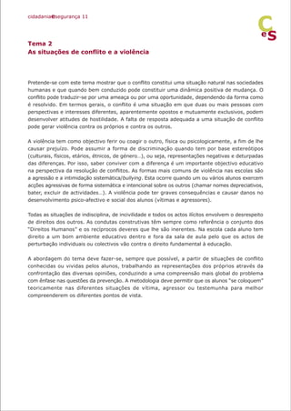 Tema 2
As situações de conflito e a violência
Pretende-se com este tema mostrar que o conflito constitui uma situação natural nas sociedades
humanas e que quando bem conduzido pode constituir uma dinâmica positiva de mudança. O
conflito pode traduzir-se por uma ameaça ou por uma oportunidade, dependendo da forma como
é resolvido. Em termos gerais, o conflito é uma situação em que duas ou mais pessoas com
perspectivas e interesses diferentes, aparentemente opostos e mutuamente exclusivos, podem
desenvolver atitudes de hostilidade. A falta de resposta adequada a uma situação de conflito
pode gerar violência contra os próprios e contra os outros.
A violência tem como objectivo ferir ou coagir o outro, física ou psicologicamente, a fim de lhe
causar prejuízo. Pode assumir a forma de discriminação quando tem por base estereótipos
(culturais, físicos, etários, étnicos, de género…), ou seja, representações negativas e deturpadas
das diferenças. Por isso, saber conviver com a diferença é um importante objectivo educativo
na perspectiva da resolução de conflitos. As formas mais comuns de violência nas escolas são
a agressão e a intimidação sistemática/bullying. Esta ocorre quando um ou vários alunos exercem
acções agressivas de forma sistemática e intencional sobre os outros (chamar nomes depreciativos,
bater, excluir de actividades…). A violência pode ter graves consequências e causar danos no
desenvolvimento psico-afectivo e social dos alunos (vítimas e agressores).
Todas as situações de indisciplina, de incivilidade e todos os actos ilícitos envolvem o desrespeito
de direitos dos outros. As condutas construtivas têm sempre como referência o conjunto dos
“Direitos Humanos” e os recíprocos deveres que lhe são inerentes. Na escola cada aluno tem
direito a um bom ambiente educativo dentro e fora da sala de aula pelo que os actos de
perturbação individuais ou colectivos vão contra o direito fundamental à educação.
A abordagem do tema deve fazer-se, sempre que possível, a partir de situações de conflito
conhecidas ou vividas pelos alunos, trabalhando as representações dos próprios através da
confrontação das diversas opiniões, conduzindo a uma compreensão mais global do problema
com ênfase nas questões da prevenção. A metodologia deve permitir que os alunos “se coloquem”
teoricamente nas diferentes situações de vítima, agressor ou testemunha para melhor
compreenderem os diferentes pontos de vista.
cidadaniaesegurança 11
S
e
C
 
