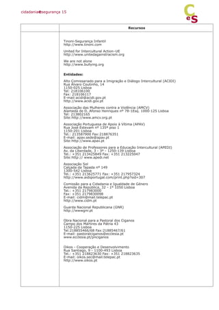 Recursos
Tinoni-Segurança Infantil
http://www.tinoni.com
United for Intercultural Action–UE
http://www.unitedagainstracism.org
We are not alone
http://www.bullying.org
Entidades:
Alto Comissariado para a Imigração e Diálogo Intercultural (ACIDI)
Rua Álvaro Coutinho, 14
1150-025 Lisboa
Tel: 218106100
Fax: 218106117
E-mail:acidi@acidi.gov.pt
http://www.acidi.gov.pt
Associação das Mulheres contra a Violência (AMCV)
Alameda de D. Afonso Henriques nº 78-1Esq. 1000-125 Lisboa
Tel: 213802165
Site:http://www.amcv.org.pt
Associação Portuguesa de Apoio à Vítima (APAV)
Rua José Estevam nº 135ª piso 1
1150-201 Lisboa
Tel.: 213587900 Fax:218876351
E-mail: apav.sede@apav.pt
Site:http://www.apav.pt
Associação de Professores para a Educação Intercultural (APEDI)
Av. da Liberdade, 3 - 3º - 1250-139 Lisboa
Tel.: +351 213425849 Fax: +351 213225047
Site:http:// www.apedi.net
Associação Sol
Calçada da Tapada nº 149
1300-542 Lisboa
Tel.: +351 213625771 Fax: +351 217957324
http://www.aidsportugal.com/print.php?sid=307
Comissão para a Cidadania e Igualdade de Género
Avenida da República, 32 - 1º 1050 Lisboa
Tel.: +351 217983000
Fax: +351 2179830098
E-mail: cidm@mail.telepac.pt
http://www.cidm.pt
Guarda Nacional Republicana (GNR)
http://wwwgnr.pt
Obra Nacional para a Pastoral dos Ciganos
Campo dos Mártires da Pátria 43
1150-225 Lisboa
Tel:218855466/68 Fax:21885467/61
E-mail: pastoralciganos@ecclesia.pt
www.ecclesia.pt/pnciganos
Oikos - Cooperação e Desenvolvimento
Rua Santiago, 9 - 1100-493 Lisboa
Tel.: +351 218823630 Fax: +351 218823635
E-mail: oikos.sec@mail.telepac.pt
http://www.oikos.pt
cidadaniaesegurança 15
S
e
C
 