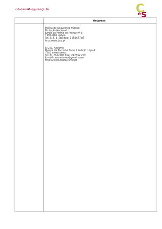 Recursos
Polícia de Segurança Pública
Direcção Nacional
Largo da Penha de França nº1
1199-010 Lisboa
Tel:218111000 fax: 218147705
http:www.psp.pt
S.O.S. Racismo
Quinta da Torrinha Zona 1 Lote11 Loja A
1750 Ameixoeira
Tel:21 7552700 Fax: 217552709
E-mail: sosracismo@gmail.com
http://www.sosracismo.pt
cidadaniaesegurança 16
S
e
C
 