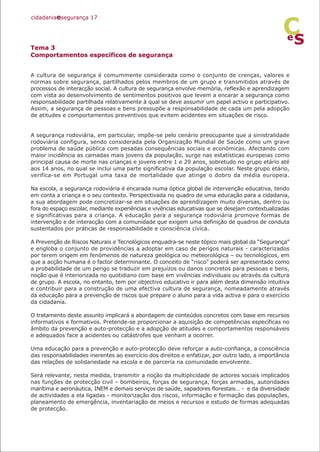Tema 3
Comportamentos específicos de segurança
A cultura de segurança é comummente considerada como o conjunto de crenças, valores e
normas sobre segurança, partilhados pelos membros de um grupo e transmitidos através de
processos de interacção social. A cultura de segurança envolve memória, reflexão e aprendizagem
com vista ao desenvolvimento de sentimentos positivos que levem a encarar a segurança como
responsabilidade partilhada relativamente à qual se deve assumir um papel activo e participativo.
Assim, a segurança de pessoas e bens pressupõe a responsabilidade de cada um pela adopção
de atitudes e comportamentos preventivos que evitem acidentes em situações de risco.
A segurança rodoviária, em particular, impõe-se pelo cenário preocupante que a sinistralidade
rodoviária configura, sendo considerada pela Organização Mundial de Saúde como um grave
problema de saúde pública com pesadas consequências sociais e económicas. Afectando com
maior incidência as camadas mais jovens da população, surge nas estatísticas europeias como
principal causa de morte nas crianças e jovens entre 1 e 29 anos, sobretudo no grupo etário até
aos 14 anos, no qual se inclui uma parte significativa da população escolar. Neste grupo etário,
verifica-se em Portugal uma taxa de mortalidade que atinge o dobro da média europeia.
Na escola, a segurança rodoviária é encarada numa óptica global de intervenção educativa, tendo
em conta a criança e o seu contexto. Perspectivada no quadro de uma educação para a cidadania,
a sua abordagem pode concretizar-se em situações de aprendizagem muito diversas, dentro ou
fora do espaço escolar, mediante experiências e vivências educativas que se desejam contextualizadas
e significativas para a criança. A educação para a segurança rodoviária promove formas de
intervenção e de interacção com a comunidade que exigem uma definição de quadros de conduta
sustentados por práticas de responsabilidade e consciência cívica.
A Prevenção de Riscos Naturais e Tecnológicos enquadra-se neste tópico mais global da “Segurança”
e engloba o conjunto de providências a adoptar em caso de perigos naturais - caracterizados
por terem origem em fenómenos de natureza geológica ou meteorológica – ou tecnológicos, em
que a acção humana é o factor determinante. O conceito de “risco” poderá ser apresentado como
a probabilidade de um perigo se traduzir em prejuízos ou danos concretos para pessoas e bens,
noção que é interiorizada no quotidiano com base em vivências individuais ou através da cultura
de grupo. A escola, no entanto, tem por objectivo educativo ir para além desta dimensão intuitiva
e contribuir para a construção de uma efectiva cultura de segurança, nomeadamente através
da educação para a prevenção de riscos que prepare o aluno para a vida activa e para o exercício
da cidadania.
O tratamento deste assunto implicará a abordagem de conteúdos concretos com base em recursos
informativos e formativos. Pretende-se proporcionar a aquisição de competências específicas no
âmbito da prevenção e auto-protecção e a adopção de atitudes e comportamentos responsáveis
e adequados face a acidentes ou catástrofes que venham a ocorrer.
Uma educação para a prevenção e auto-protecção deve reforçar a auto-confiança, a consciência
das responsabilidades inerentes ao exercício dos direitos e enfatizar, por outro lado, a importância
das relações de solidariedade na escola e de parceria na comunidade envolvente.
Será relevante, nesta medida, transmitir a noção da multiplicidade de actores sociais implicados
nas funções de protecção civil – bombeiros, forças de segurança, forças armadas, autoridades
marítima e aeronáutica, INEM e demais serviços de saúde, sapadores florestais… - e da diversidade
de actividades a ela ligadas - monitorização dos riscos, informação e formação das populações,
planeamento de emergência, inventariação de meios e recursos e estudo de formas adequadas
de protecção.
cidadaniaesegurança 17
S
e
C
 
