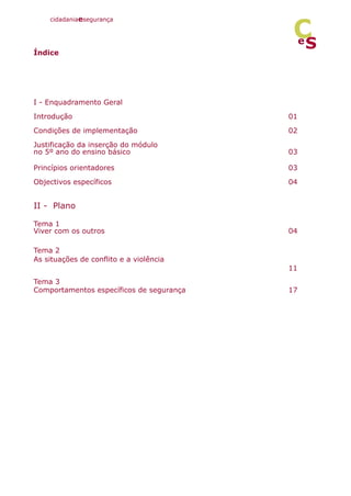 Índice
I - Enquadramento Geral
Introdução 01
Condições de implementação 02
Justificação da inserção do módulo
no 5º ano do ensino básico 03
Princípios orientadores 03
Objectivos específicos 04
II - Plano
Tema 1
Viver com os outros 04
Tema 2
As situações de conflito e a violência
11
Tema 3
Comportamentos específicos de segurança 17
cidadaniaesegurança
S
e
C
 