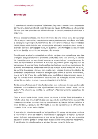 Introdução
O módulo curricular não-disciplinar “Cidadania e Segurança” constitui uma componente
do Programa desenvolvido sob a coordenação da Equipa de Missão para a Segurança
Escolar que visa promover nos alunos atitudes e comportamentos de civilidade e
segurança.
Embora a responsabilidade pelo desenvolvimento de uma cultura cívica de segurança
não se esgote nas escolas, elas constituem espaços educativos favoráveis à reflexão
e aplicação de princípios fundamentais da convivência colectiva nas sociedades
democráticas, contribuindo para um ambiente adequado à aprendizagem e para o
exercício activo da participação cívica, no quadro de uma formação que se processa
ao longo da vida, em contextos formais e não formais.
Considerando a actual complexidade social das escolas e dos contextos de vida das
crianças e dos jovens torna-se premente aprofundar, numa fase precoce, os valores
de cidadania numa perspectiva de segurança, prevenindo os comportamentos de
risco, as incivilidades e a violência. A mudança do primeiro para o segundo ciclo de
escolaridade é acompanhada de alterações significativas nos ritmos quotidianos, do
aumento do número de professores com que os alunos e alunas contactam nas aulas,
da partilha de espaços e tempos com muito mais colegas de diferentes idades, da
dimensão e complexidade acrescidas da organização escolar. É por isso aconselhável,
logo a partir do 5º ano de escolaridade, criar condições de segurança aos alunos e
agir no sentido de que reforcem os seus factores de protecção perante os riscos,
pensando nos outros e sendo responsáveis perante si próprios.
Tendo como referência os direitos fundamentais e os recíprocos deveres que lhes são
inerentes, o módulo encontra-se organizado em torno de três temas: ”Viver com os
outros”, “As situações de conflito e a violência” e “Comportamentos específicos de
segurança”.
Dada a importância destes temas, todos os alunos e alunas deverão trabalhar e
reflectir sobre eles, tirando partido das suas capacidades e conhecimentos e adquirindo
novas competências, num processo de aprendizagem activa que inclua o debate e a
troca de ideias, a pesquisa de informação, o jogo da representação e o trabalho de
projecto, entre outras metodologias.
A aplicação do módulo tem carácter obrigatório no 5º ano de escolaridade, embora
a sequência das áreas de trabalho, o calendário de aplicação e a inserção curricular
sejam definidos pelo agrupamento e pela escola de acordo com os seus projectos
educativos e com a gestão do tempo afecto às actividades curriculares não disciplinares.
A planificação do módulo realiza-se ao nível de cada conselho de turma.
cidadaniaesegurança 01
S
e
C
 