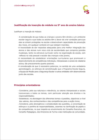 Justificação da inserção do módulo no 5º ano do ensino básico
Justificam a inserção do módulo:
· A consideração de que todas as crianças e jovens têm direito a um ambiente
escolar seguro e que todos os adultos têm o dever de criar condições para que
elas se sintam protegidas na escola e desenvolvam capacidades de prevenção
dos riscos, em qualquer contexto em que estejam inseridas;
·A necessidade de dar respostas adequadas para uma melhor integração dos
alunos e das alunas num novo ciclo de escolaridade que comporta grandes
mudanças, tanto na estrutura curricular como na organização da escola, com
reflexos na vida pessoal e escolar das crianças e dos jovens;
·A necessidade de estabelecer orientações curriculares que promovam o
desenvolvimento de competências individuais, interpessoais e sociais de cidadania
activa, tão precocemente quanto possível;
·A consideração de que é necessário potenciar, no sentido de uma verdadeira
aprendizagem, os esforços de sensibilização que o Programa Escola Segura,
a Equipa de Missão para a Segurança Escolar e outras entidades vêm desenvolvendo
junto das escolas.
Princípios orientadores
· Considerar, pela sua natureza e relevância, os valores interpessoais e sociais
transversais a todos os temas, com particular atenção aos direitos e às
responsabilidades;
· Estabelecer, na abordagem dos diferentes temas e questões, objectivos a nível
dos valores, dos conhecimentos e das competências para a acção cívica;
. Considerar, pela abrangência e complexidade das questões, a concertação de
esforços e a partilha de responsabilidades, assentes na clarificação de papéis e
de competências, no que respeita ao envolvimento do Conselho Executivo, do
Conselho Pedagógico, dos Directores de Turma e das instituições da comunidade.
cidadaniaesegurança 03
S
e
C
 