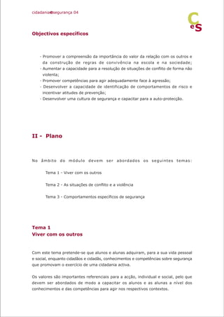 Objectivos específicos
· Promover a compreensão da importância do valor da relação com os outros e
da construção de regras de convivência na escola e na sociedade;
· Aumentar a capacidade para a resolução de situações de conflito de forma não
violenta;
· Promover competências para agir adequadamente face à agressão;
· Desenvolver a capacidade de identificação de comportamentos de risco e
incentivar atitudes de prevenção;
· Desenvolver uma cultura de segurança e capacitar para a auto-protecção.
II - Plano
No âmbito do módulo devem ser abordados os seguintes temas:
Tema 1 - Viver com os outros
Tema 2 - As situações de conflito e a violência
Tema 3 - Comportamentos específicos de segurança
Tema 1
Viver com os outros
Com este tema pretende-se que alunos e alunas adquiram, para a sua vida pessoal
e social, enquanto cidadãos e cidadãs, conhecimentos e competências sobre segurança
que promovam o exercício de uma cidadania activa.
Os valores são importantes referenciais para a acção, individual e social, pelo que
devem ser abordados de modo a capacitar os alunos e as alunas a nível dos
conhecimentos e das competências para agir nos respectivos contextos.
cidadaniaesegurança 04
S
e
C
 