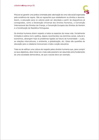Procura-se garantir uma prática orientada pela valorização de uma vida social organizada
pela existência de regras. São as regras/leis que estabelecem os direitos e deveres.
Assim, a educação para os valores pode ser abordada a partir de dispositivos já
consagrados, como a Declaração Universal dos Direitos Humanos, a Convenção
Internacional dos Direitos da Criança, a Convenção Europeia dos Direitos do Homem
e a Constituição da República Portuguesa.
Os direitos humanos dizem respeito a todos os aspectos da nossa vida. Inicialmente
limitados à esfera civil e política, depois reconhecidos nos domínios social, cultural e
económico, abrangem hoje os problemas ligados ao futuro da humanidade – a paz,
as relações interculturais, o ambiente, a globalização, etc. Estas são questões de
educação para a cidadania transversais a toda a acção educativa.
Trata-se de edificar uma cultura de respeito pelos direitos humanos que, para cumprir
os seus objectivos, deve iniciar-se o mais cedo possível e ser assumida como fundamento
de uma sociedade democrática, de que a escola deve ser exemplo.
cidadaniaesegurança 05
S
e
C
 
