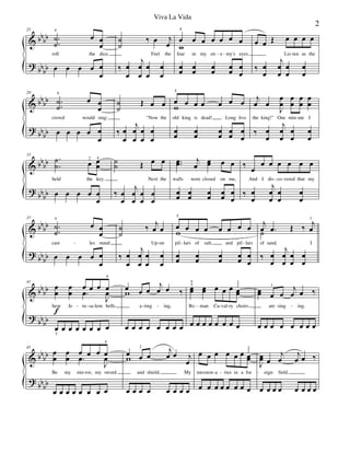 &
?
bbbb
bbbb
25
.
.
˙
˙
4
œ œ
œ
roll the dice,
œ œ œ œ œ
œ
˙
˙
‰ œ j
œ
Feel the
‰ œ
œ
j
œ
œ
œ
œ
œ
œ
œ
4
œ œ œ œ œ œ
fear in my en e my's eyes,
w
œœ œœ œœ œœ œ
œ
œ œ Œ œ œ œ œ
Lis ten as the
‰ œ
œ
j
œ
œ
œ
œ
œ
œ
- - -
&
?
bb
bb
bb
bb
29
.
.
˙
˙
4
œ œ
œ
crowd would sing:
œ œ œ œ œ
œ
˙
˙
Œ œ œ
"Now the
‰ œ
œ
j
œ
œ
œ
œ
œ
œ
œ
5
œ œ œ œ œ œ
old king is dead! Long live
w
œ
œ
œ
œ
œ
œ
œ
œ
œ
œ
j
œ œ
J
œ
œ
œ
œ
œ
œ
œ
œ
the king!" One min ute I
‰ œ
œ
j
œ
œ
œ
œ
œ
œ
-
&
?
bb
bb
bb
bb
33
.
.
˙
˙ œ2 œ
œ
4
held the key.
œ œ œ œ œ
œ
˙
˙ Œ œ œ
Next the
‰ œ
œ
j
œ
œ
œ
œ
œ
œ
..œœ j
œ
œœ œ œ
walls were closed on me,
œ
œ
œ
œ
œ
œ
œ
œ
œ
œ
‰ œ
œ œ œ œ œ œ
And I dis co vered that my
‰ œ
œ
j
œ
œ
œ
œ
œ
œ
- -
&
?
bb
bb
bbbb
37
.
.
˙
˙
4
œ œ
œ
cast les stand
œ œ œ œ œ
œ
˙
˙
‰ j
œ œ
Up on
‰ œ
œ
j
œ
œ
œ
œ
œ
œ
œ
5
œ œ œ œ œ œ œ
pil lars of salt, and pil lars
w
œœ œœ œœ œœ œ
œ
j
œ .œ Œ ‰ j
œ
1
of sand. I
˙
‰ œ
œ
j
œ
œ
œ
œ
œ
œ
- - - -
&
?
bb
bb
bb
bb
41
œ
œ
f
œ
œ
œ
.œ
œ œ œ
4
J
œ
hear Je ru sa lem bells
œ
5
œ œ œ œ œ œ œ
œ
w œ œ
j
œ œ ‰
a ring ing,
œ œ œ œ œ œ œ œ
œœ
3
5
œœ œ œ œ œœ
2
3
Ro man Ca val ry choirs
œ œ œ œ œ œ œ œ
œœ œ
1
œ
j
œ œ ‰
are sing ing.
œ œ œ œ œ œ œ œ
- - - - - - - - -
&
?
bbbb
bbbb
45
œ
œ
œ
œ
œ
.œ œ œ œ
4
J
œ
Be my mir ror, my sword
œ œ œ œ œ œ œ œ
œw œ
2
œ
j
œ œ j
œ
and shield, My
œ œ œ œ œ œ œ œ
œ œ œ œ œ œ œœ
2
3
mis sion a ries in a for
œ œ œ œ œ œ œ œ
J
œœ œ
j
œ
j
œ œ ‰
eign field.
œ œ œ œ œ œ œ œ
- - - - -
2
Viva La Vida
 