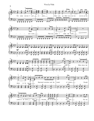 &
?
bbbb
bbbb
49
œ
œ
œ
œ
œ
4
.œ œ œ œ
J
œœ
For some rea son I can't
œ œ œ œ œ œ œ œ
J
œœœ
œœœ
J
œœœ
œœœ ‰
ex plain,
œ œ œ œ œ œ
œ
2
œ
œ
œ
5
œ
œ
œ
˙
œ œ
Once you go there was
œ
1
œ œ œ œ œ œ
œ
3
j
œ
4
œ
‰
œ œ œ œ
J
œ
ne ver, ne ver an ho
˙ .œ
œ œ œ œ œ œ œ œ
- - - - -
&
?
bb
bb
bb
bb
53
..˙˙ œ œœ
1
2
nest word.
œ œ œ œ œ œ œ œ
˙˙ Œ œ
4
œ
That was
œ œ œ œ œ œ œ œ
j
œ
2
.œ œ œ
2
œ
3
J
œ
when I ruled the world.
˙ .œ
œ œ œ œ œ œ œ œ
˙
˙
Ó
‰
œ
j
œ œ œ
- - -
&
?
bbbb
bb
bb
57
œœ
3
2
F
œœ œœ œœ œœ
œ
2
œ œ œ œ
œ
‰
œœ
j
œœ œœ œœ
‰ œ
œ
j
œ
œ
œ
œ
œ
œ
œœ œœ œœ œœ œœ
œ
œ
œ
œ
œ
œ
œ
œ
œ
œ
‰
œœ
j
œœ œœ œœ
‰ œ
œ
j
œ
œ
œ
œ
œ
œ
œœ œœ œœ œœ œœ
œ œ œ œ œ
œ
‰
œœ
j
œœ œœ œœ
‰ œ
œ
j
œ
œ
œ
œ
œ
œ
&
?
bb
bb
bb
bb
63
œœ œœ œœ œœ œœ
œ
œ
œ
œ
œ
œ
œ
œ
œ
œ
‰ œ
œ
œ
œ
œ
œ
œ
œ
œ
œ
œ
œ
œ
œ
4
It was the wick ed and wild
‰ œ
œ
j
œ
œ
œ
œ
œ
œ
..
˙
˙
œ œ
œ
3
wind
œ œ œ œ œ
œ
œ
œ
Œ ‰ œ
4
œ œ
2
Blew down the
‰ œ
œ
j
œ
œ
œ
œ
œ
œ
-
&
?
bbbb
bb
bb
67
œ
4
‰ j
œ œ
œ
2
œ
3
J
œ
doors to let me in.
˙ .œ
œ
œ
œ
œ
œ
œ
œ
œ
œ
œ
œœ
‰ œ œ œ œ œ œ
Shat tered win dows and the
‰ œ
œ
j
œ
œ
œ
œ
œ
œ
.
.
˙
˙
4
œ œ
œ
sound of drums;
œ œ œ œ œ
œ
œ
œ
Œ Œ œ œ
Peo ple
‰ œ
œ
j
œ
œ
œ
œ
œ
œ
- - -
&
?
bbbb
bb
bb
71
œ
5
œ œ œ œ œ œ
could n't be lieve what I'd
w
œ
œ
œ
œ
œ
œ
œ
œ
œ
œ
œ œ œ
œ
œ
5
œ
œ
œ
œ
œ
œ
be come. Re vo lu tion
˙
‰ œ
œ
j
œ
œ
œ
œ
œ
œ
.
.
˙
˙ œ2
œœ
4
a ries wait
œ œ œ œ œ
œ
œœ Œ Œ œ œ
For my
‰ œ
œ
j
œ
œ
œ
œ
œ
œ
- - - - - - - -
3
Viva La Vida
 