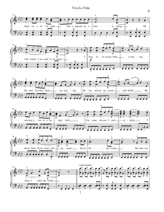 &
?
bbbb
bbbb
75
œœ œœ œœ œœ œ œœ
head on a sil ver plate.
œœ œœ œœ œœ œ
œ
œœ ‰ œ œ œ œ œ œ
Just a pup pet on a
‰ œ
œ
j
œ
œ
œ
œ
œ
œ
.
.
˙
˙
4
œ œ
œ
lone ly string;
œ œ œ œ œ
œ
œ
œ
Œ Œ œ
Oh
‰ œ
œ
j
œ
œ
œ
œ
œ
œ
- - - -
&
?
bb
bb
bb
bb
79
œ
5
œ œ œ œ œ œ œ
J
œ
who would e ver want to be king?
˙ .œ
œ
œ
œ
œ
œ
œ
œ
œ
œ
œ
˙
˙
Œ ‰
j
œ
1
I
‰ œ
œ
j
œ
œ
œ
œ
œ
œ
œ
œ
f
œ
œ
œ
.œ
œ œ œ
4
J
œ
hear Je ru sa lem bells
œ
5
œ œ œ œ œ œ œ
œ
w œ
2
œ
j
œ œ ‰
a ring ing,
œ œ œ œ œ œ œ œ
-
- - - - -
&
?
bbbb
bb
bb
83
œœ∑
3
5
œœ œ œ œ œœ
2
3
Ro man Ca val ry choirs
œ œ œ œ œ œ œ œ
œœ∑ œ œ
j
œ œ ‰
are sing ing.
œ œ œ œ œ œ œ œ
œ
œ
œ
œ
œ
.œ œ œ œ
4
J
œ
Be my mir ror, my sword
œ œ œ œ œ œ œ œ
œw œ œ
j
œ œ j
œ
and shield, My
œ œ œ œ œ œ œ œ
- - - - -
&
?
bb
bb
bb
bb
87
œ œ œ œ œ œ œœ
2
3
mis sion a ries in a for
œ œ œ œ œ œ œ œ
J
œœ∑ œ
j
œ
j
œ œ ‰
eign field.
œ œ œ œ œ œ œ œ
œ
œ
œ
œ
œ
4
.œ
œ œ œ
J
œœ
For some rea son I can't
œ œ œ œ œ œ œ œ
J
œœœ
œœœ
J
œœœ
...
œœœ J
œ3
ex plain, I
œ œ œ œ œ œ œ
2
œ
- - - - - -
&
?
bb
bb
bb
bb
91
œ
œ
4
œ
œ
œ
5
œ œ œ
know Saint Pe ter won't call
˙
œ
1
œ œ œ œ œ œ
œ
3
J
œ
œ œœ
2
3
J
œœ œœ œ œ
my name. Ne ver
J
œ
œ
œ œ œ œ œ œ œ œ
..˙˙
1
3
œ œœ
1
2
ho nest word,
œ œ œ œ œ œ œ œ
˙˙ ‰ œ
2
œ œ
But that was
œ œ œ œ œ œ œ œ
- - - -
&
?
bbbb
bbbb
95
j
œ
2
.œ œ œ œ
J
œ
when I ruled the world.
˙ .œ
œ œ œ œ œ œ œ œ
˙
˙
Ó
‰
œ
j
œ œ œ
œ
œ œ
œ
œ œ
œ
œ œ J
œ
œ
J
œ
œ
(slide thumb)
œœ
1
2
œœ œœ œœ œ
œ
j
œ
œ
œ œ J
œ
œ
œ
œ œ
œ
œ œ
‰ œ
œ
j
œ
œ
œ
œ
œ
œ
œ
œ œ
œ
œ œ
œ
œ œ J
œ
œ
J
œ
œ
œœ œœ œœ œœ œ
œ
4
Viva La Vida
 