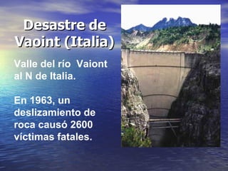 Desastre de
Vaoint (Italia)
Valle del río Vaiont
al N de Italia.
En 1963, un
deslizamiento de
roca causó 2600
víctimas fat...