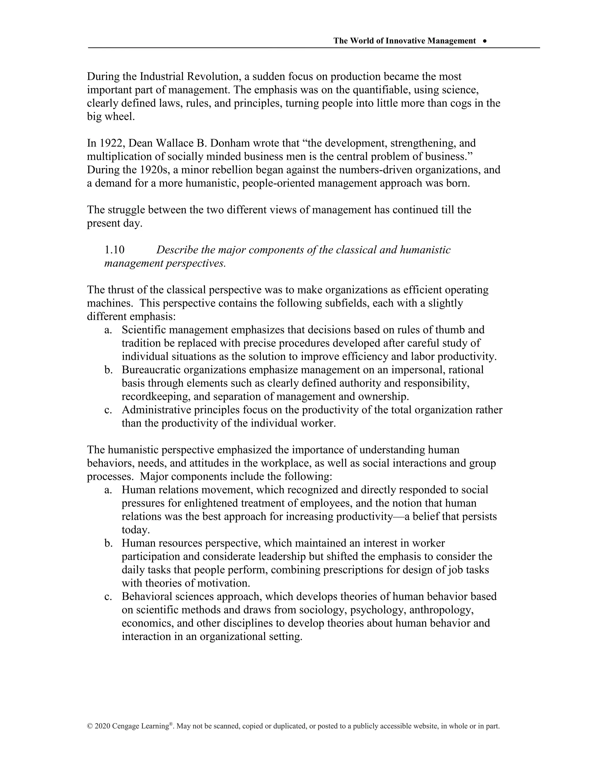 The World of Innovative Management 
© 2020 Cengage Learning®
. May not be scanned, copied or duplicated, or posted to a publicly accessible website, in whole or in part.
During the Industrial Revolution, a sudden focus on production became the most
important part of management. The emphasis was on the quantifiable, using science,
clearly defined laws, rules, and principles, turning people into little more than cogs in the
big wheel.
In 1922, Dean Wallace B. Donham wrote that “the development, strengthening, and
multiplication of socially minded business men is the central problem of business.”
During the 1920s, a minor rebellion began against the numbers-driven organizations, and
a demand for a more humanistic, people-oriented management approach was born.
The struggle between the two different views of management has continued till the
present day.
1.10 Describe the major components of the classical and humanistic
management perspectives.
The thrust of the classical perspective was to make organizations as efficient operating
machines. This perspective contains the following subfields, each with a slightly
different emphasis:
a. Scientific management emphasizes that decisions based on rules of thumb and
tradition be replaced with precise procedures developed after careful study of
individual situations as the solution to improve efficiency and labor productivity.
b. Bureaucratic organizations emphasize management on an impersonal, rational
basis through elements such as clearly defined authority and responsibility,
recordkeeping, and separation of management and ownership.
c. Administrative principles focus on the productivity of the total organization rather
than the productivity of the individual worker.
The humanistic perspective emphasized the importance of understanding human
behaviors, needs, and attitudes in the workplace, as well as social interactions and group
processes. Major components include the following:
a. Human relations movement, which recognized and directly responded to social
pressures for enlightened treatment of employees, and the notion that human
relations was the best approach for increasing productivity—a belief that persists
today.
b. Human resources perspective, which maintained an interest in worker
participation and considerate leadership but shifted the emphasis to consider the
daily tasks that people perform, combining prescriptions for design of job tasks
with theories of motivation.
c. Behavioral sciences approach, which develops theories of human behavior based
on scientific methods and draws from sociology, psychology, anthropology,
economics, and other disciplines to develop theories about human behavior and
interaction in an organizational setting.
 