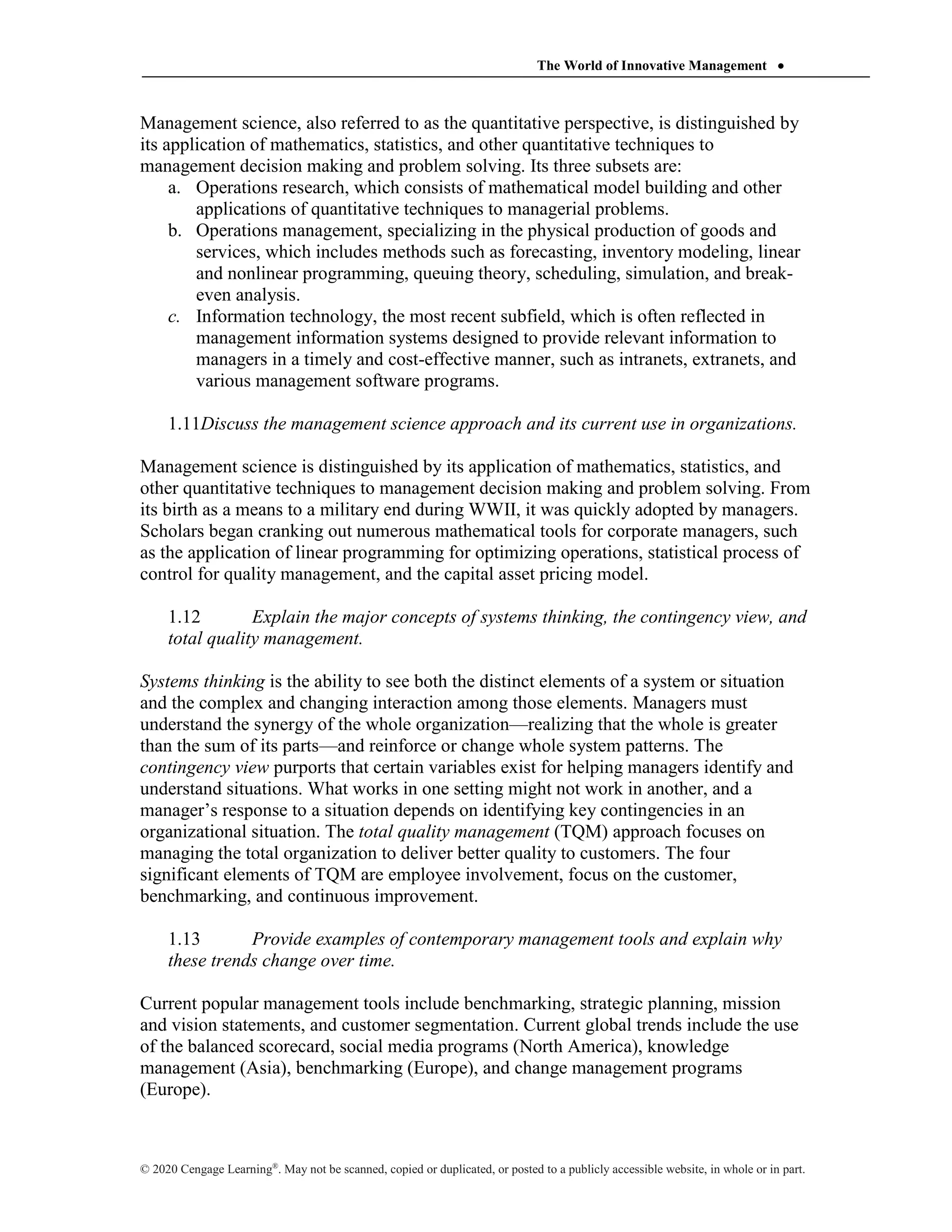 The World of Innovative Management 
© 2020 Cengage Learning®
. May not be scanned, copied or duplicated, or posted to a publicly accessible website, in whole or in part.
Management science, also referred to as the quantitative perspective, is distinguished by
its application of mathematics, statistics, and other quantitative techniques to
management decision making and problem solving. Its three subsets are:
a. Operations research, which consists of mathematical model building and other
applications of quantitative techniques to managerial problems.
b. Operations management, specializing in the physical production of goods and
services, which includes methods such as forecasting, inventory modeling, linear
and nonlinear programming, queuing theory, scheduling, simulation, and break-
even analysis.
c. Information technology, the most recent subfield, which is often reflected in
management information systems designed to provide relevant information to
managers in a timely and cost-effective manner, such as intranets, extranets, and
various management software programs.
1.11Discuss the management science approach and its current use in organizations.
Management science is distinguished by its application of mathematics, statistics, and
other quantitative techniques to management decision making and problem solving. From
its birth as a means to a military end during WWII, it was quickly adopted by managers.
Scholars began cranking out numerous mathematical tools for corporate managers, such
as the application of linear programming for optimizing operations, statistical process of
control for quality management, and the capital asset pricing model.
1.12 Explain the major concepts of systems thinking, the contingency view, and
total quality management.
Systems thinking is the ability to see both the distinct elements of a system or situation
and the complex and changing interaction among those elements. Managers must
understand the synergy of the whole organization—realizing that the whole is greater
than the sum of its parts—and reinforce or change whole system patterns. The
contingency view purports that certain variables exist for helping managers identify and
understand situations. What works in one setting might not work in another, and a
manager’s response to a situation depends on identifying key contingencies in an
organizational situation. The total quality management (TQM) approach focuses on
managing the total organization to deliver better quality to customers. The four
significant elements of TQM are employee involvement, focus on the customer,
benchmarking, and continuous improvement.
1.13 Provide examples of contemporary management tools and explain why
these trends change over time.
Current popular management tools include benchmarking, strategic planning, mission
and vision statements, and customer segmentation. Current global trends include the use
of the balanced scorecard, social media programs (North America), knowledge
management (Asia), benchmarking (Europe), and change management programs
(Europe).
 